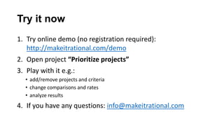 Try it now
1. Try online demo (no registration required):
   http://makeitrational.com/demo
2. Open project “Prioritize projects”
3. Play with it e.g.:
   • add/remove projects and criteria
   • change comparisons and rates
   • analyze results
4. If you have any questions: info@makeitrational.com
 