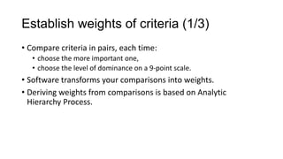 Establish weights of criteria (1/3)
• Compare criteria in pairs, each time:
   • choose the more important one,
   • choose the level of dominance on a 9-point scale.
• Software transforms your comparisons into weights.
• Deriving weights from comparisons is based on Analytic
  Hierarchy Process.
 