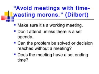 “Avoid meetings with time-
wasting morons.” (Dilbert)
 Make sure it’s a working meeting.
 Don’t attend unless there is a set
agenda.
 Can the problem be solved or decision
reached without a meeting?
 Does the meeting have a set ending
time?
 