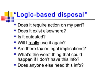 “Logic-based disposal”
 Does it require action on my part?
 Does it exist elsewhere?
 Is it outdated?
 Will I really use it again?
 Are there tax or legal implications?
 What’s the worst thing that could
happen if I don’t have this info?
 Does anyone else need this info?
 