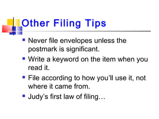 Other Filing Tips
 Never file envelopes unless the
postmark is significant.
 Write a keyword on the item when you
read it.
 File according to how you’ll use it, not
where it came from.
 Judy’s first law of filing…
 