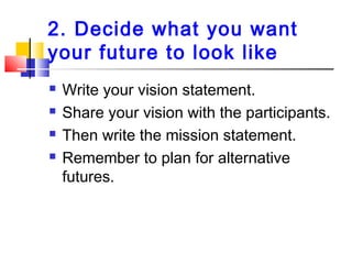 2. Decide what you want
your future to look like
 Write your vision statement.
 Share your vision with the participants.
 Then write the mission statement.
 Remember to plan for alternative
futures.
 