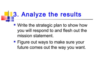 3. Analyze the results
 Write the strategic plan to show how
you will respond to and flesh out the
mission statement.
 Figure out ways to make sure your
future comes out the way you want.
 
