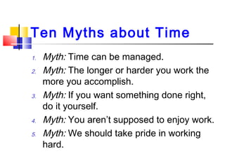 Ten Myths about Time
1. Myth: Time can be managed.
2. Myth: The longer or harder you work the
more you accomplish.
3. Myth...