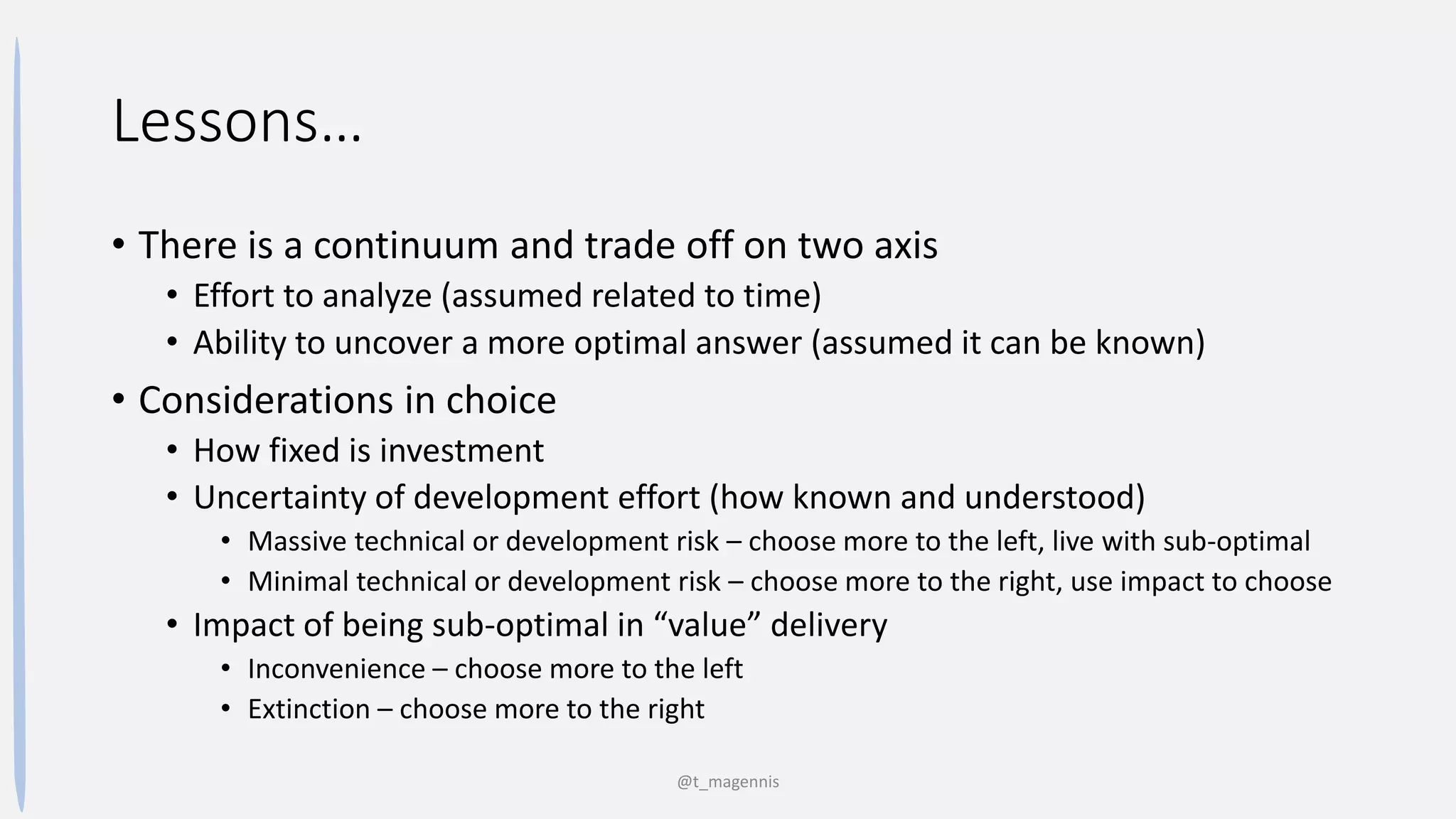 Lessons…
• There is a continuum and trade off on two axis
• Effort to analyze (assumed related to time)
• Ability to uncover a more optimal answer (assumed it can be known)
• Considerations in choice
• How fixed is investment
• Uncertainty of development effort (how known and understood)
• Massive technical or development risk – choose more to the left, live with sub-optimal
• Minimal technical or development risk – choose more to the right, use impact to choose
• Impact of being sub-optimal in “value” delivery
• Inconvenience – choose more to the left
• Extinction – choose more to the right
@t_magennis
 
