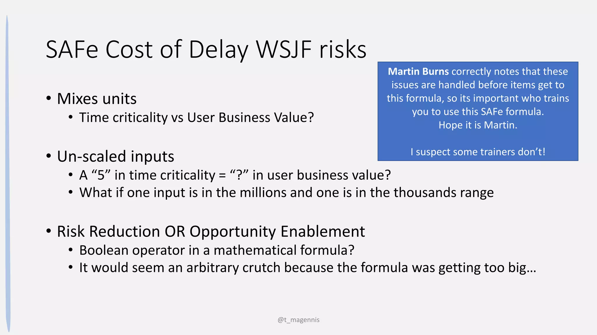 SAFe Cost of Delay WSJF risks
• Mixes units
• Time criticality vs User Business Value?
• Un-scaled inputs
• A “5” in time criticality = “?” in user business value?
• What if one input is in the millions and one is in the thousands range
• Risk Reduction OR Opportunity Enablement
• Boolean operator in a mathematical formula?
• It would seem an arbitrary crutch because the formula was getting too big…
@t_magennis
Martin Burns correctly notes that these
issues are handled before items get to
this formula, so its important who trains
you to use this SAFe formula.
Hope it is Martin.
I suspect some trainers don’t!
 