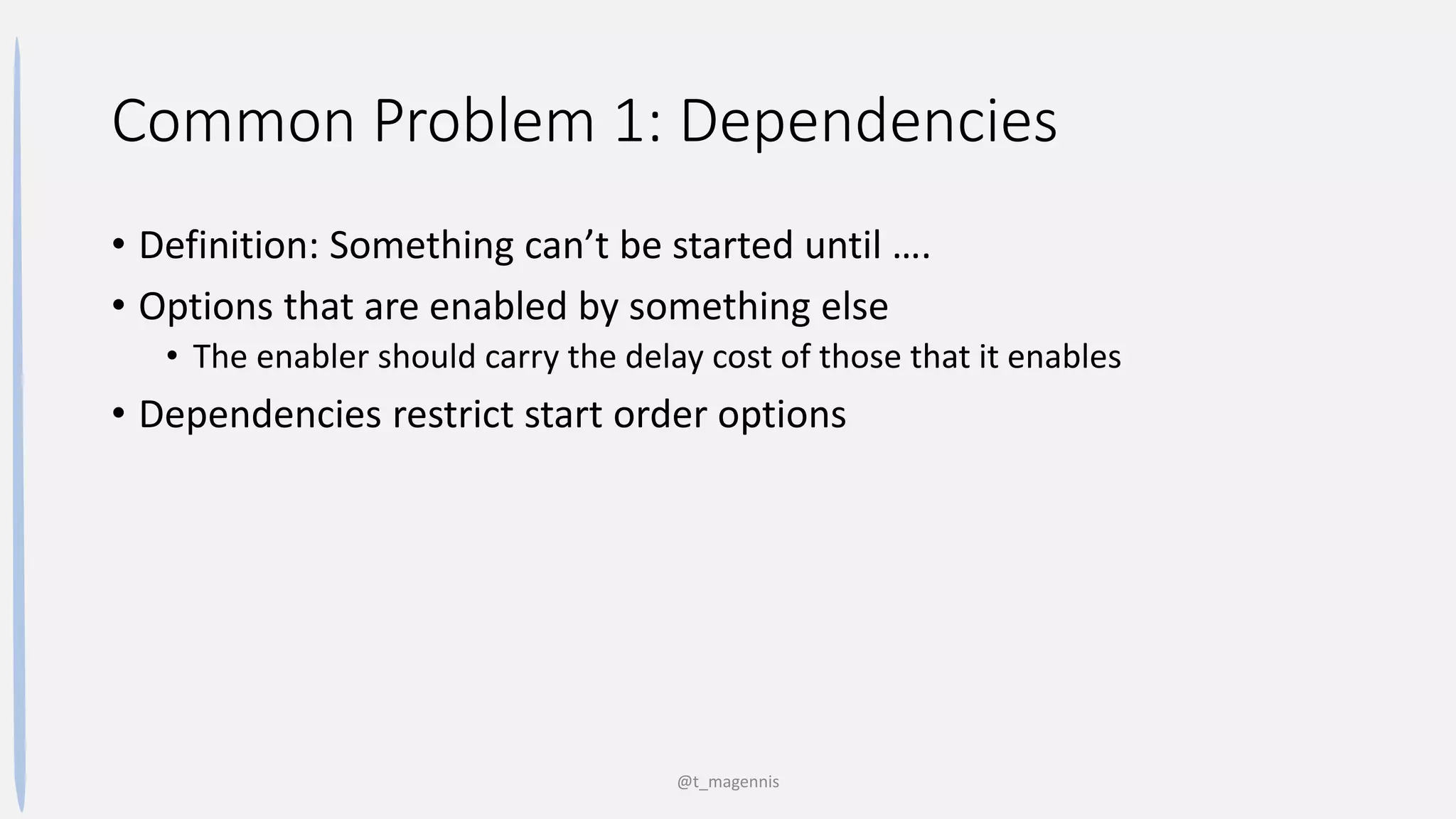 Common Problem 1: Dependencies
• Definition: Something can’t be started until ….
• Options that are enabled by something else
• The enabler should carry the delay cost of those that it enables
• Dependencies restrict start order options
@t_magennis
 
