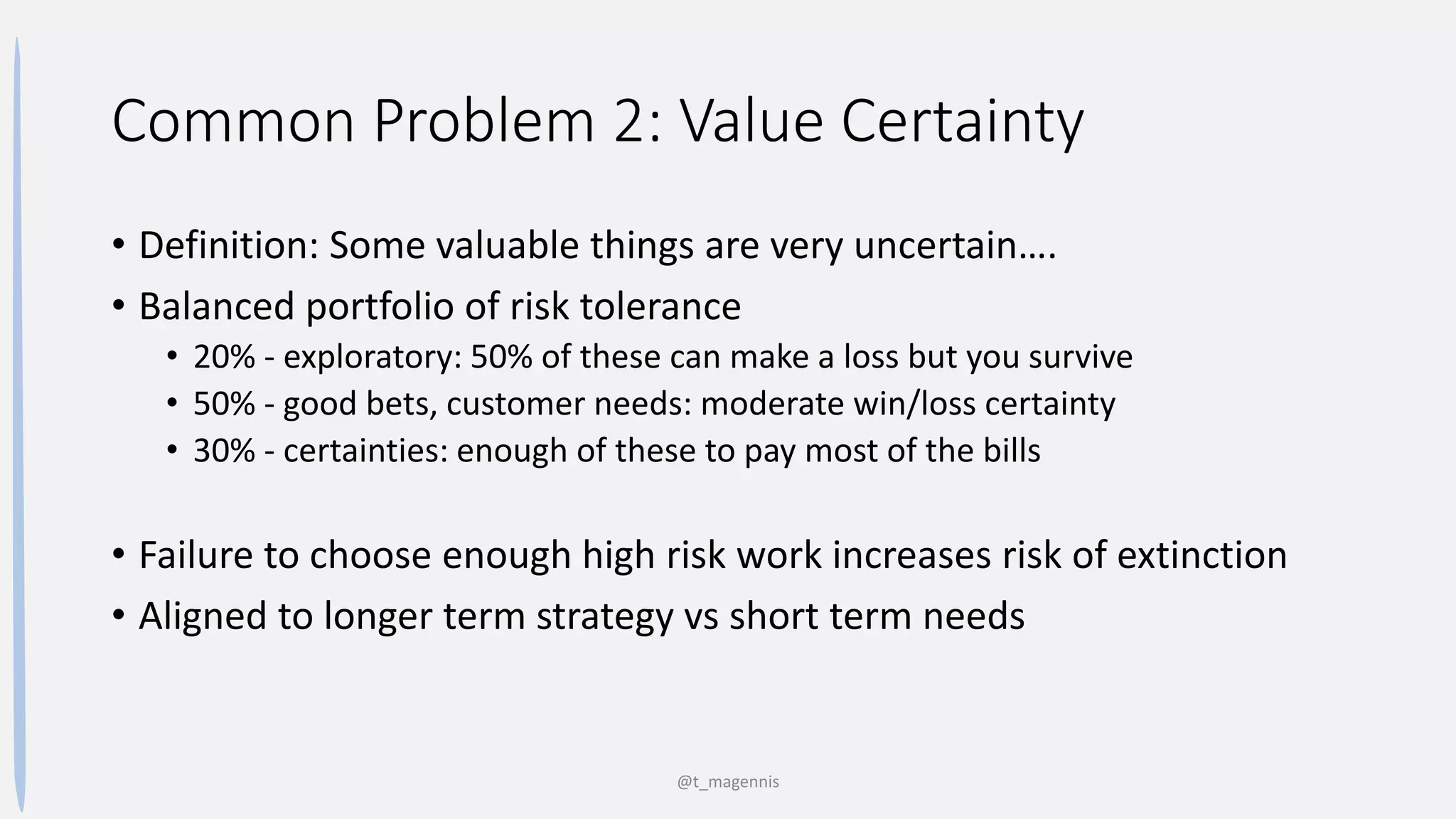 Common Problem 2: Value Certainty
• Definition: Some valuable things are very uncertain….
• Balanced portfolio of risk tolerance
• 20% - exploratory: 50% of these can make a loss but you survive
• 50% - good bets, customer needs: moderate win/loss certainty
• 30% - certainties: enough of these to pay most of the bills
• Failure to choose enough high risk work increases risk of extinction
• Aligned to longer term strategy vs short term needs
@t_magennis
 
