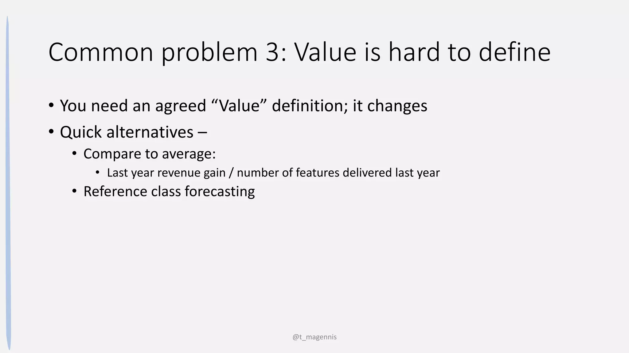 Common problem 3: Value is hard to define
• You need an agreed “Value” definition; it changes
• Quick alternatives –
• Compare to average:
• Last year revenue gain / number of features delivered last year
• Reference class forecasting
@t_magennis
 