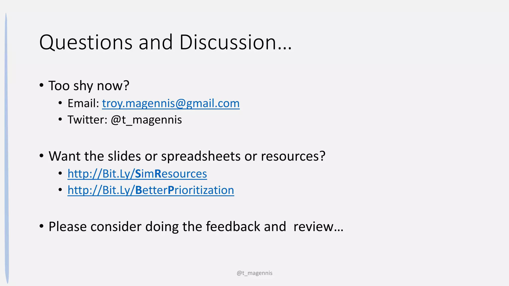 Questions and Discussion…
• Too shy now?
• Email: troy.magennis@gmail.com
• Twitter: @t_magennis
• Want the slides or spreadsheets or resources?
• http://Bit.Ly/SimResources
• http://Bit.Ly/BetterPrioritization
• Please consider doing the feedback and review…
@t_magennis
 
