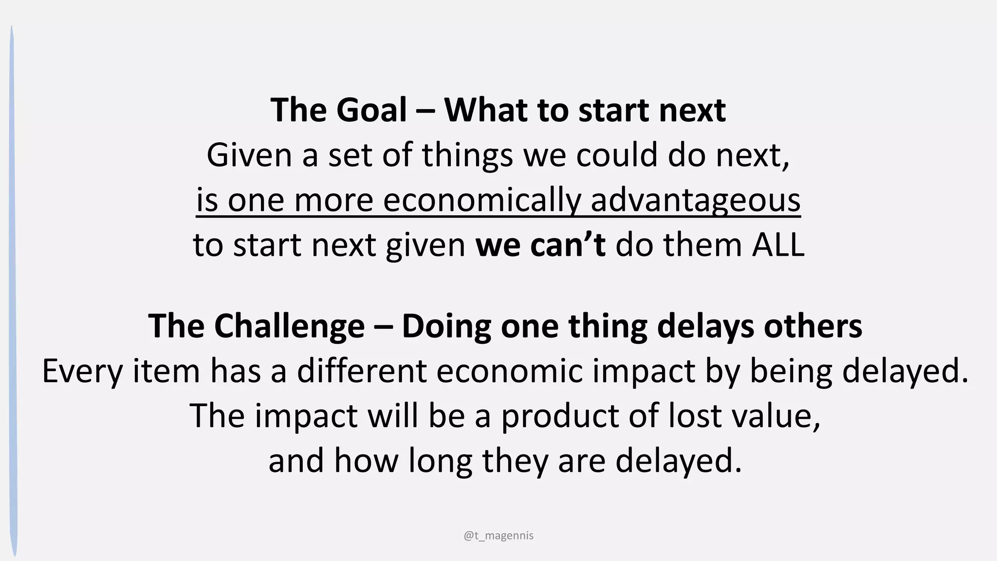 @t_magennis
The Goal – What to start next
Given a set of things we could do next,
is one more economically advantageous
to start next given we can’t do them ALL
The Challenge – Doing one thing delays others
Every item has a different economic impact by being delayed.
The impact will be a product of lost value,
and how long they are delayed.
 