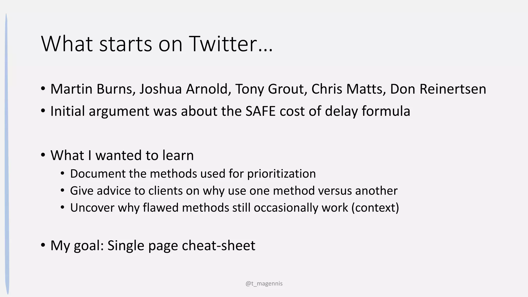 What starts on Twitter…
• Martin Burns, Joshua Arnold, Tony Grout, Chris Matts, Don Reinertsen
• Initial argument was about the SAFE cost of delay formula
• What I wanted to learn
• Document the methods used for prioritization
• Give advice to clients on why use one method versus another
• Uncover why flawed methods still occasionally work (context)
• My goal: Single page cheat-sheet
@t_magennis
 