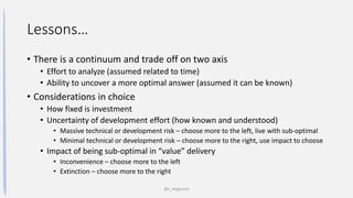 Lessons…
• There is a continuum and trade off on two axis
• Effort to analyze (assumed related to time)
• Ability to uncover a more optimal answer (assumed it can be known)
• Considerations in choice
• How fixed is investment
• Uncertainty of development effort (how known and understood)
• Massive technical or development risk – choose more to the left, live with sub-optimal
• Minimal technical or development risk – choose more to the right, use impact to choose
• Impact of being sub-optimal in “value” delivery
• Inconvenience – choose more to the left
• Extinction – choose more to the right
@t_magennis
 