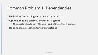 Common Problem 1: Dependencies
• Definition: Something can’t be started until ….
• Options that are enabled by something else
• The enabler should carry the delay cost of those that it enables
• Dependencies restrict start order options
@t_magennis
 