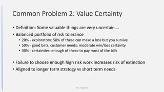 Common Problem 2: Value Certainty
• Definition: Some valuable things are very uncertain….
• Balanced portfolio of risk tolerance
• 20% - exploratory: 50% of these can make a loss but you survive
• 50% - good bets, customer needs: moderate win/loss certainty
• 30% - certainties: enough of these to pay most of the bills
• Failure to choose enough high risk work increases risk of extinction
• Aligned to longer term strategy vs short term needs
@t_magennis
 