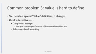 Common problem 3: Value is hard to define
• You need an agreed “Value” definition; it changes
• Quick alternatives –
• Compare to average:
• Last year revenue gain / number of features delivered last year
• Reference class forecasting
@t_magennis
 