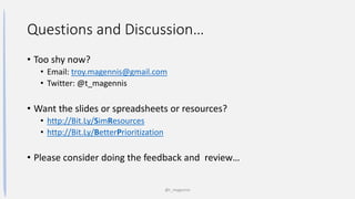 Questions and Discussion…
• Too shy now?
• Email: troy.magennis@gmail.com
• Twitter: @t_magennis
• Want the slides or spreadsheets or resources?
• http://Bit.Ly/SimResources
• http://Bit.Ly/BetterPrioritization
• Please consider doing the feedback and review…
@t_magennis
 