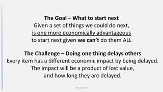 @t_magennis
The Goal – What to start next
Given a set of things we could do next,
is one more economically advantageous
to start next given we can’t do them ALL
The Challenge – Doing one thing delays others
Every item has a different economic impact by being delayed.
The impact will be a product of lost value,
and how long they are delayed.
 