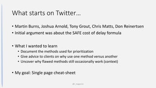 What starts on Twitter…
• Martin Burns, Joshua Arnold, Tony Grout, Chris Matts, Don Reinertsen
• Initial argument was about the SAFE cost of delay formula
• What I wanted to learn
• Document the methods used for prioritization
• Give advice to clients on why use one method versus another
• Uncover why flawed methods still occasionally work (context)
• My goal: Single page cheat-sheet
@t_magennis
 