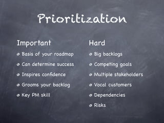 Prioritization
Important                Hard
 Basis of your roadmap    Big backlogs

 Can determine success    Competing goals

 Inspires conﬁdence       Multiple stakeholders

 Grooms your backlog      Vocal customers

 Key PM skill             Dependencies

                          Risks
 