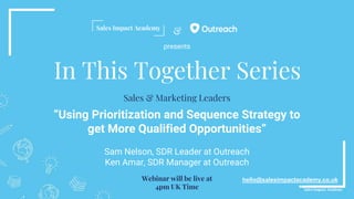 &
In This Together Series
“Using Prioritization and Sequence Strategy to
get More Qualified Opportunities”
Sam Nelson, SDR Leader at Outreach
Ken Amar, SDR Manager at Outreach
hello@salesimpactacademy.co.uk
Sales & Marketing Leaders
Webinar will be live at
4pm UK Time
presents
 