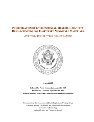 PRIORITIZATION OF ENVIRONMENTAL, HEALTH, AND SAFETY
RESEARCH NEEDS FOR ENGINEERED NANOSCALE MATERIALS
         AN INTERIM DOCUMENT FOR PUBLIC COMMENT




                                  August 2007

                 Released for Public Comment on August 16, 2007
                   Deadline for Comments September 17, 2007
       Submit Comments at http://www.nano.gov/html/society/ehs_priorities/




        Nanotechnology Environmental and Health Implications Working Group
           Nanoscale Science, Engineering, and Technology Subcommittee
                            Committee on Technology
                     National Science and Technology Council