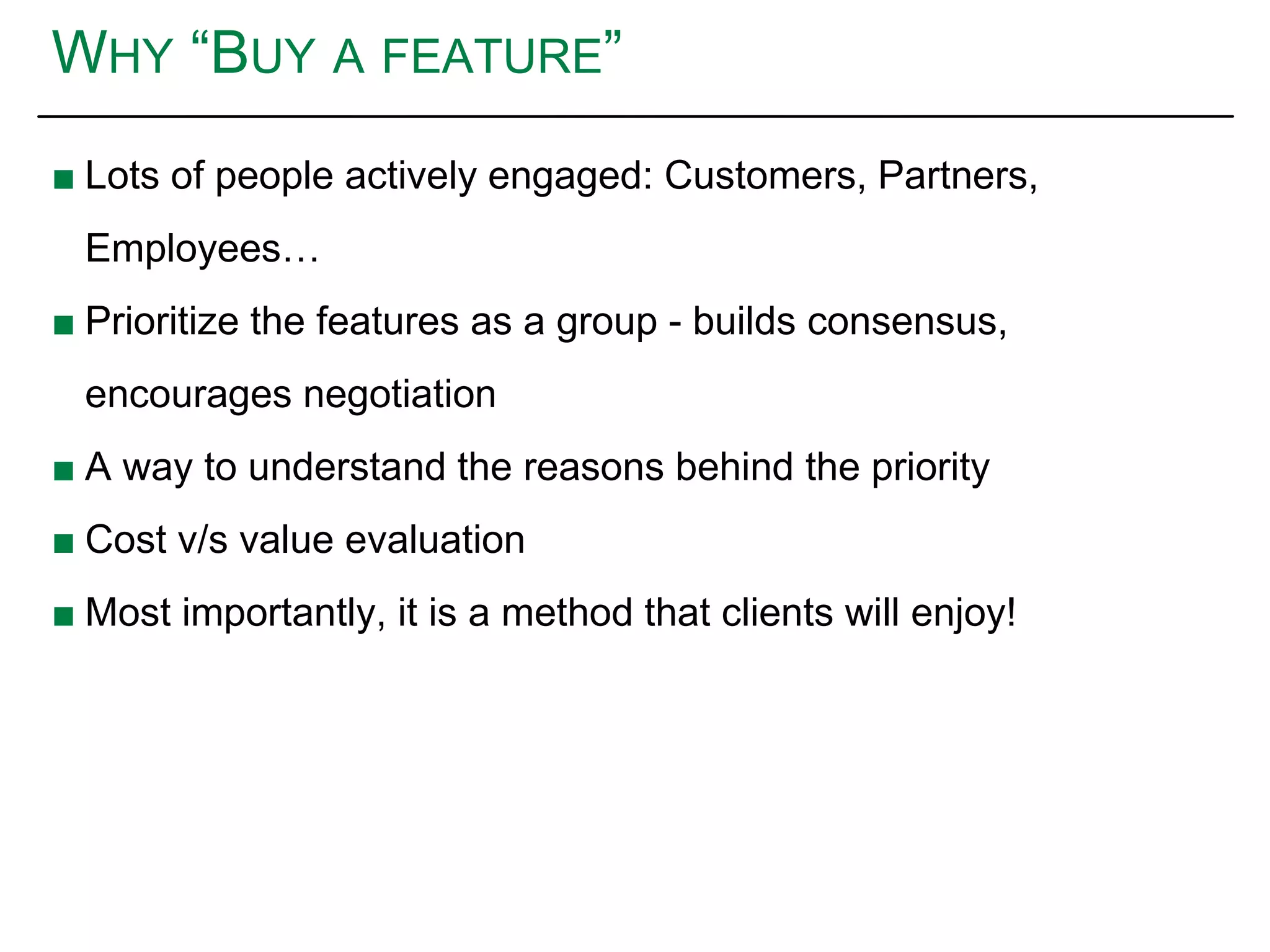 WHY “BUY A FEATURE”
■ Lots of people actively engaged: Customers, Partners,
Employees…
■ Prioritize the features as a group - builds consensus,
encourages negotiation
■ A way to understand the reasons behind the priority
■ Cost v/s value evaluation
■ Most importantly, it is a method that clients will enjoy!
 