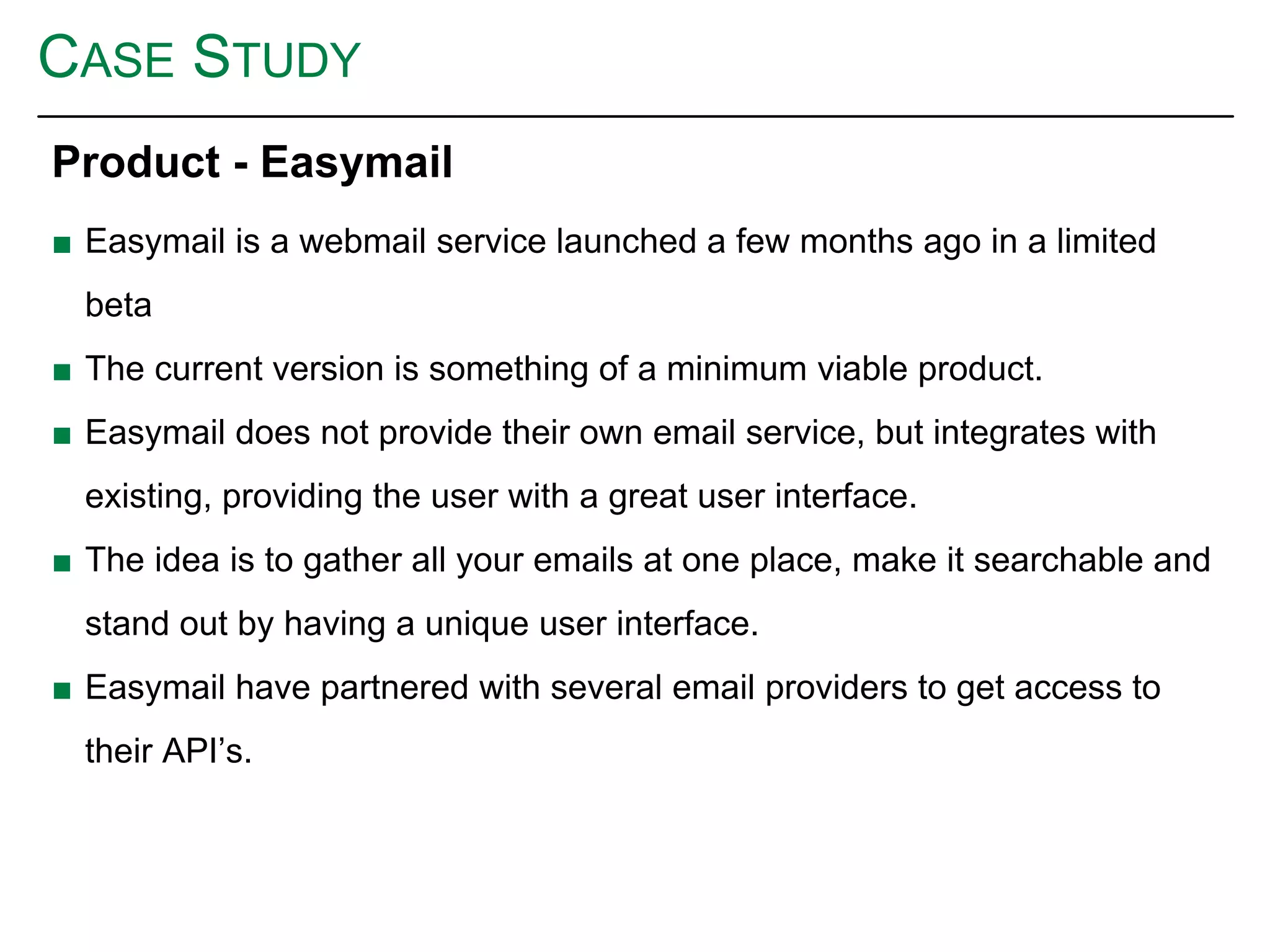 CASE STUDY
Product - Easymail
■ Easymail is a webmail service launched a few months ago in a limited
beta
■ The current version is something of a minimum viable product.
■ Easymail does not provide their own email service, but integrates with
existing, providing the user with a great user interface.
■ The idea is to gather all your emails at one place, make it searchable and
stand out by having a unique user interface.
■ Easymail have partnered with several email providers to get access to
their API’s.
 