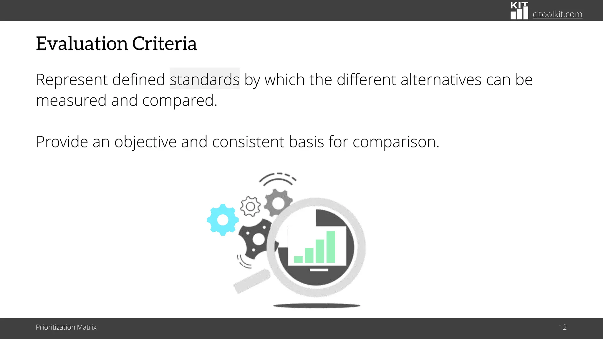 citoolkit.com
Evaluation Criteria
Represent defined standards by which the different alternatives can be
measured and compared.
Provide an objective and consistent basis for comparison.
Prioritization Matrix 12
 