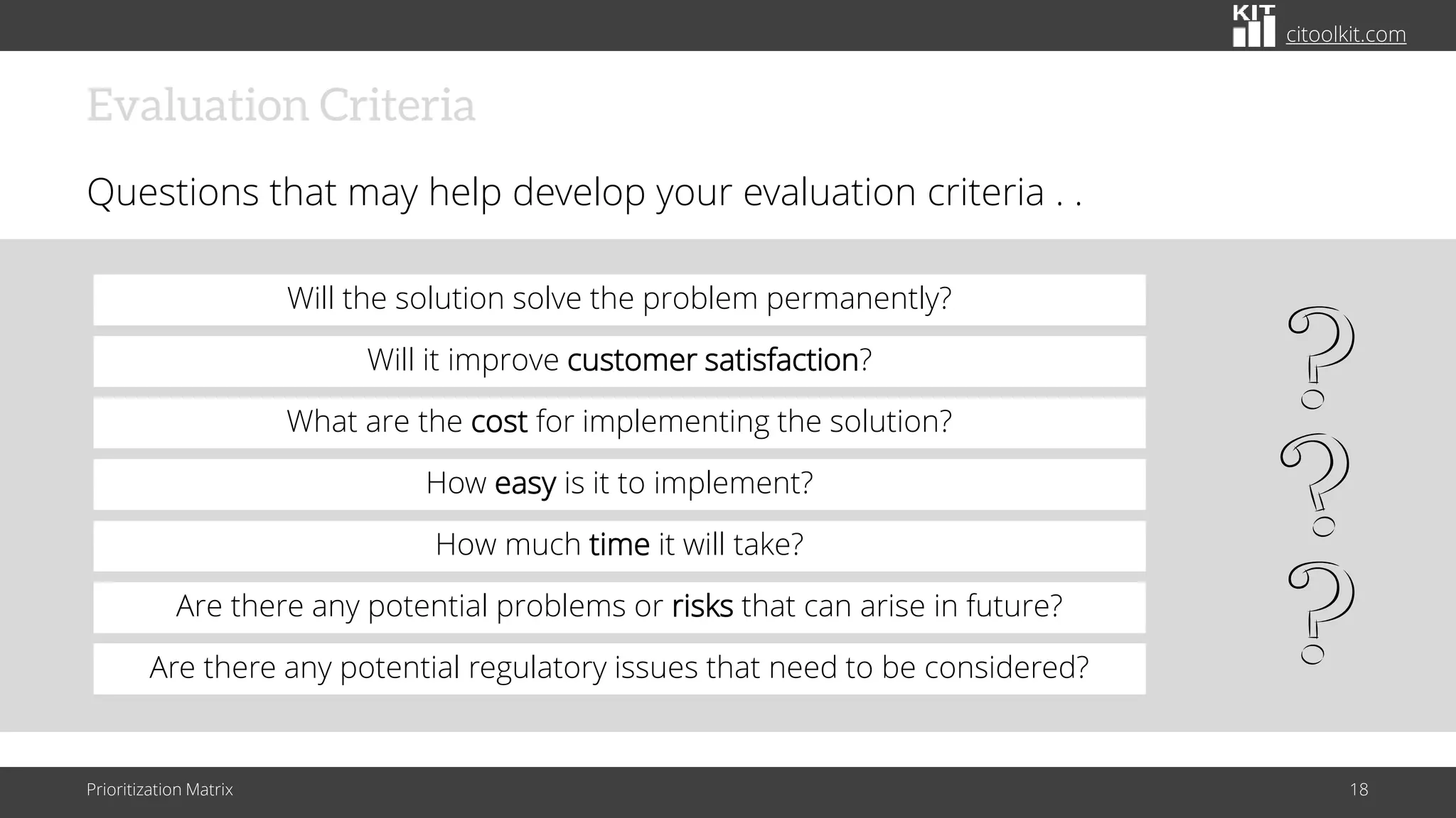citoolkit.com
Evaluation Criteria
Questions that may help develop your evaluation criteria . .
Prioritization Matrix 18
Will it improve customer satisfaction?
Will the solution solve the problem permanently?
What are the cost for implementing the solution?
How much time it will take?
How easy is it to implement?
Are there any potential problems or risks that can arise in future?
Are there any potential regulatory issues that need to be considered?
 