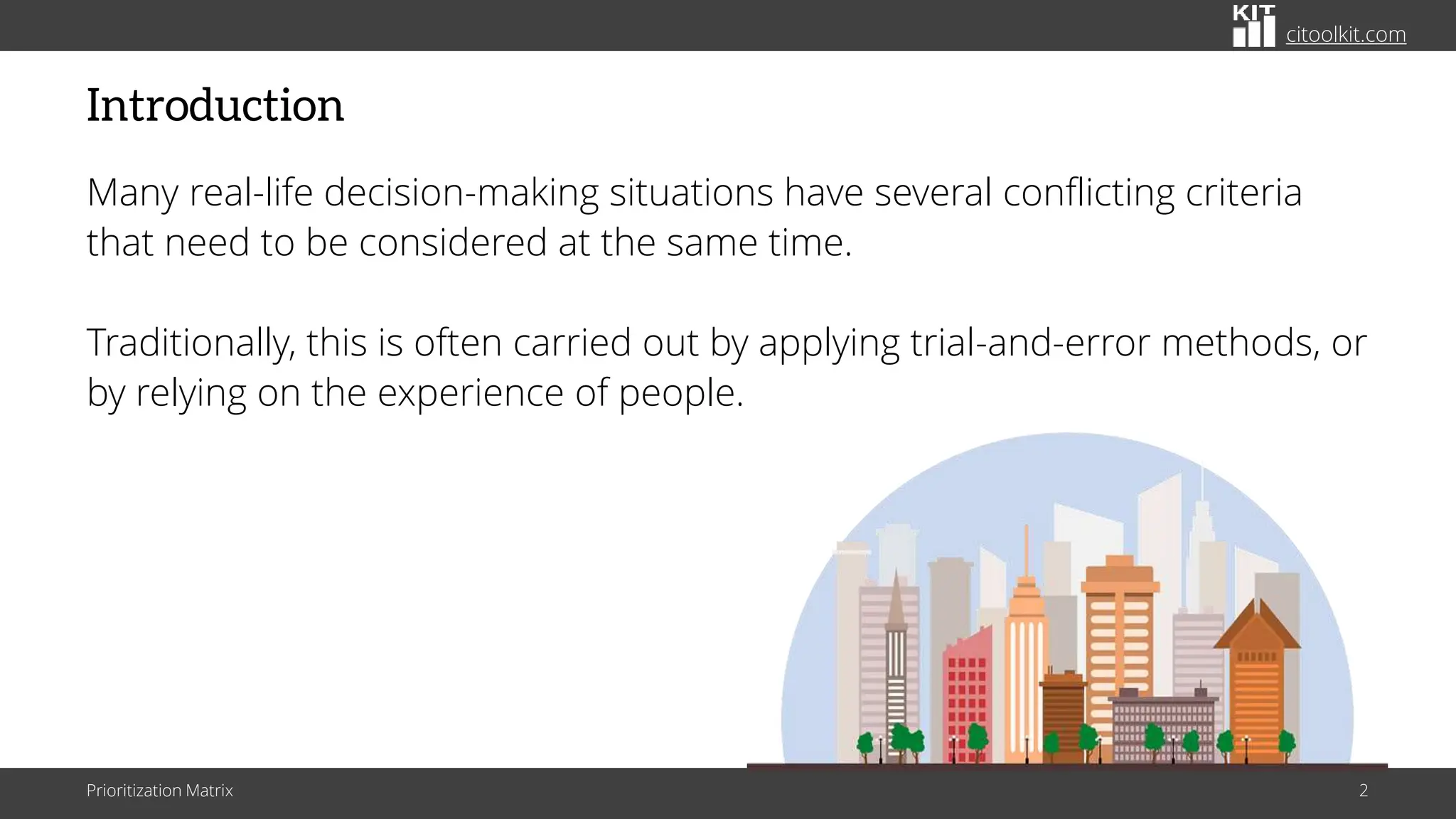 citoolkit.com
Introduction
Many real-life decision-making situations have several conflicting criteria
that need to be considered at the same time.
Traditionally, this is often carried out by applying trial-and-error methods, or
by relying on the experience of people.
Prioritization Matrix 2
 