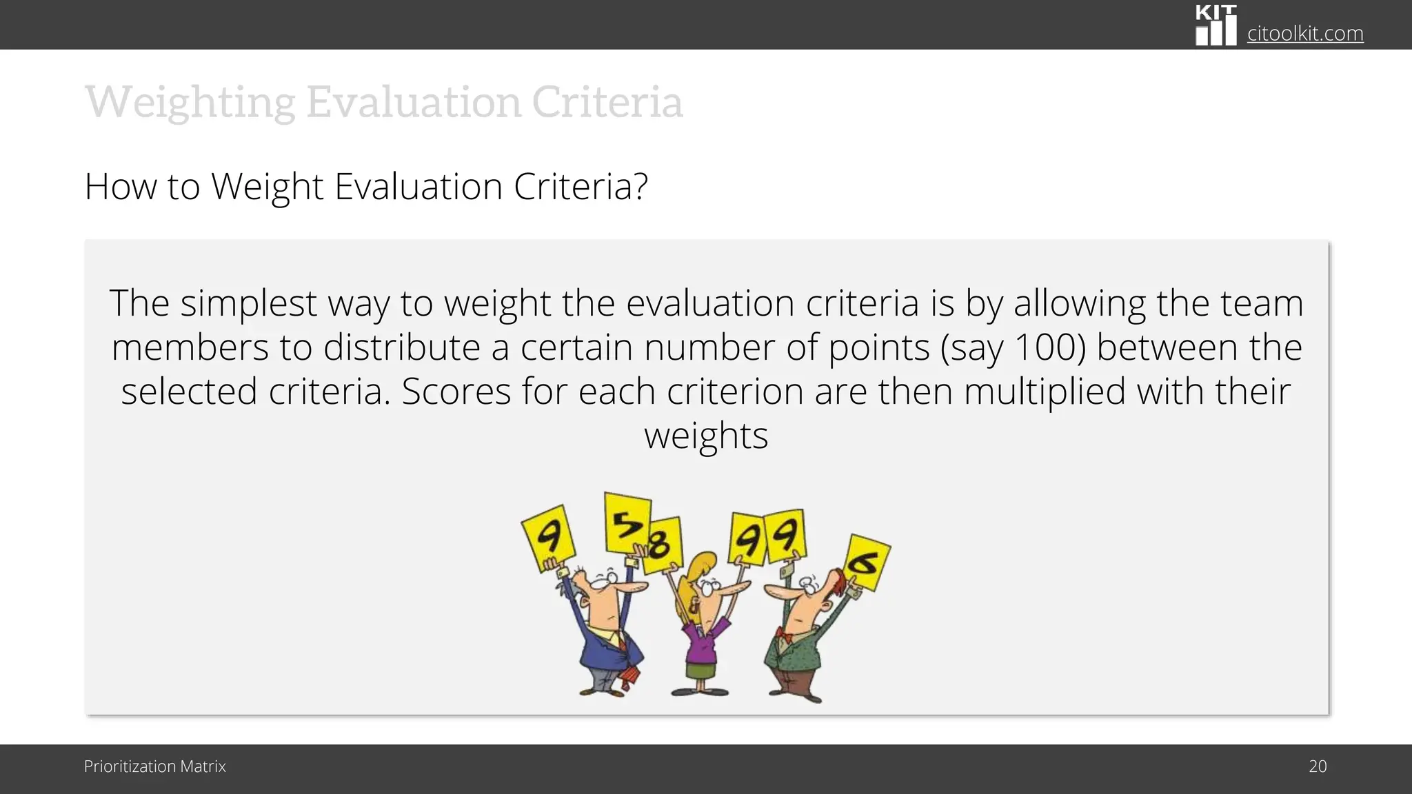 citoolkit.com
Weighting Evaluation Criteria
How to Weight Evaluation Criteria?
Prioritization Matrix 20
The simplest way to weight the evaluation criteria is by allowing the team
members to distribute a certain number of points (say 100) between the
selected criteria. Scores for each criterion are then multiplied with their
weights
 