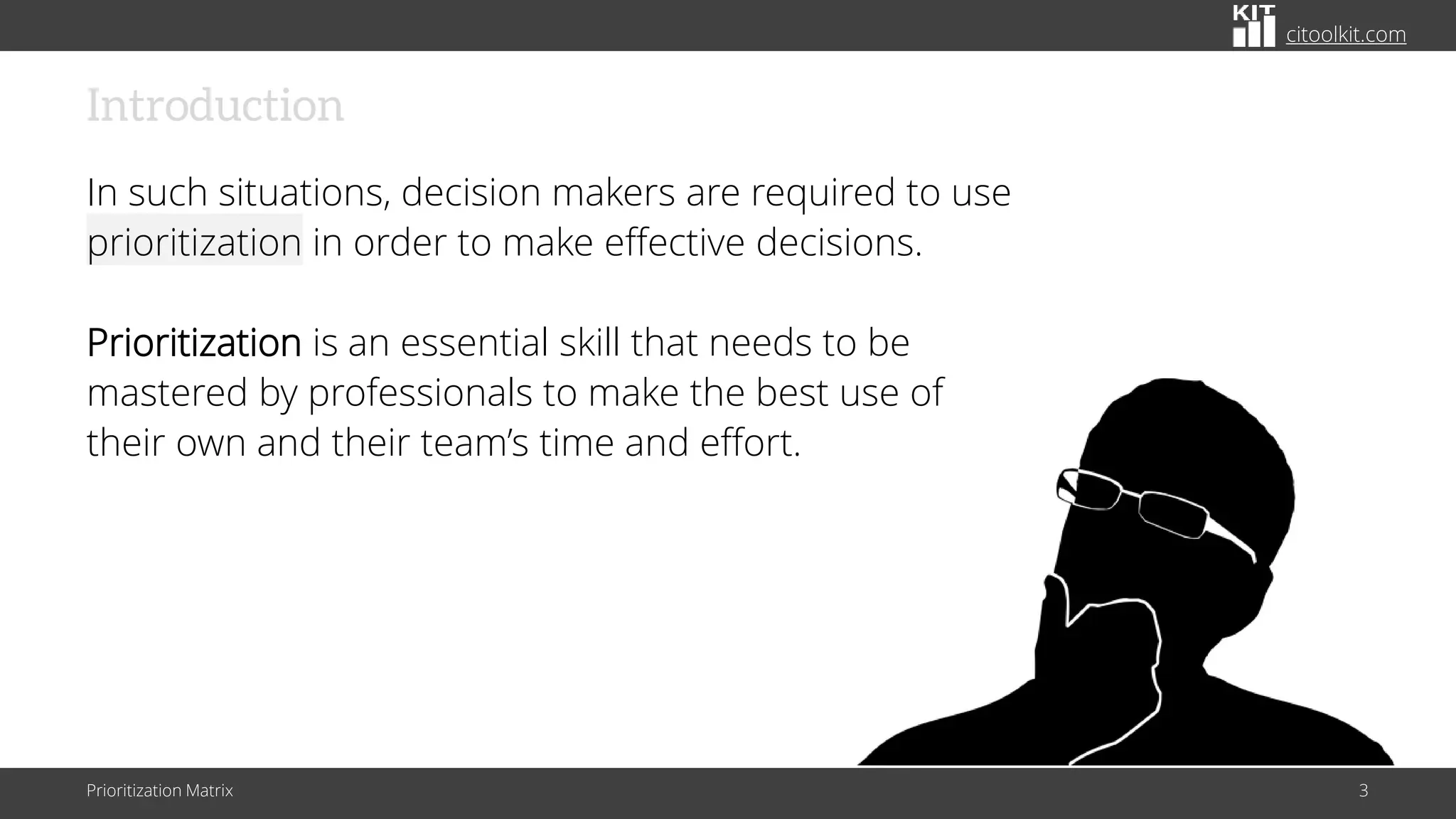 citoolkit.com
Introduction
In such situations, decision makers are required to use
prioritization in order to make effective decisions.
Prioritization is an essential skill that needs to be
mastered by professionals to make the best use of
their own and their team’s time and effort.
Prioritization Matrix 3
 