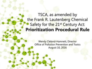 TSCA, as amended by
the Frank R. Lautenberg Chemical
Safety for the 21st Century Act:
Prioritization Procedural Rule
Wendy Cleland-Hamnett, Director
Office of Pollution Prevention and Toxics
August 10, 2016
 