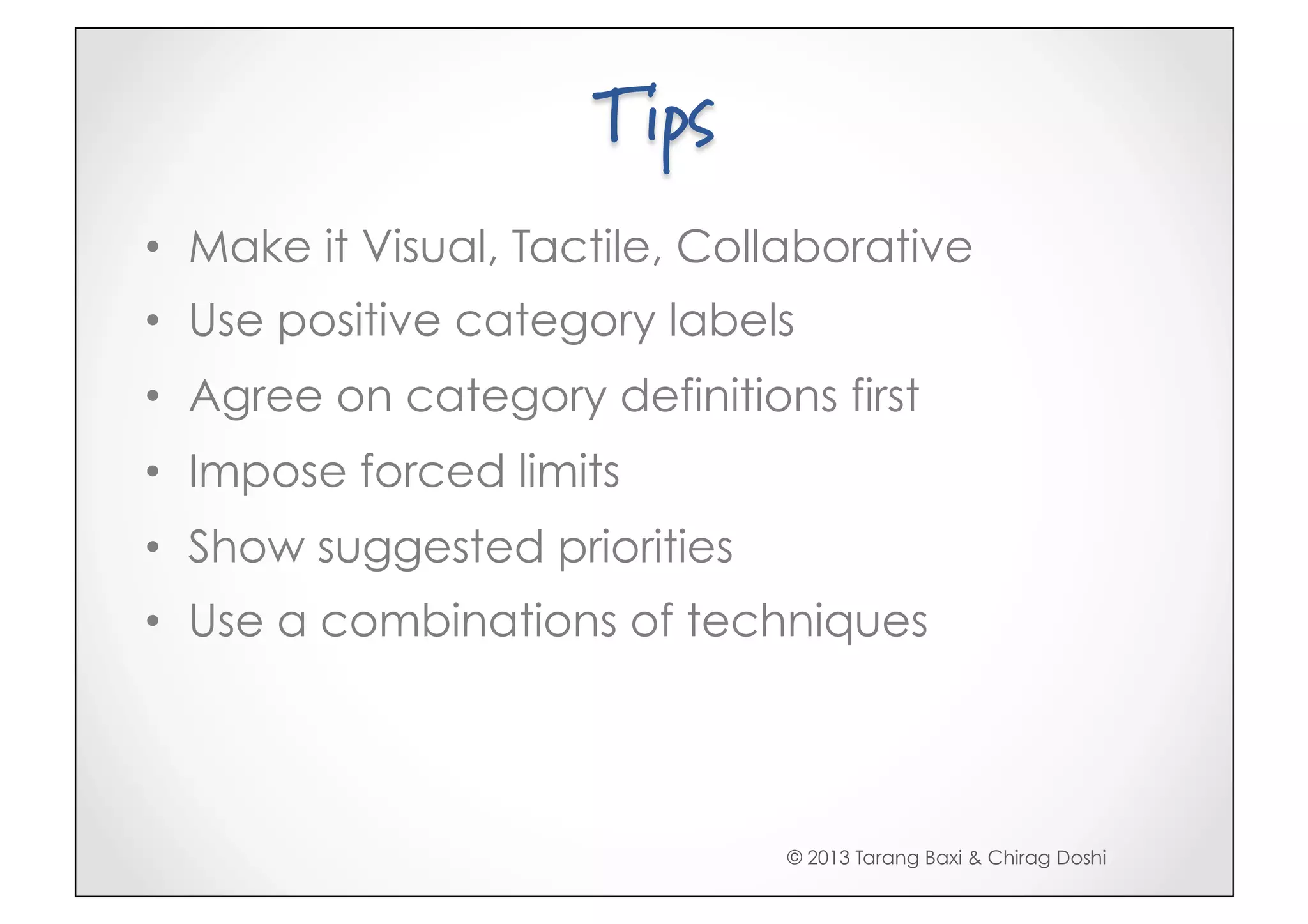 Tips
•  Make it Visual, Tactile, Collaborative
•  Use positive category labels
•  Agree on category definitions first
•  Impose forced limits
•  Show suggested priorities
•  Use a combinations of techniques




                               © 2013 Tarang Baxi & Chirag Doshi
 