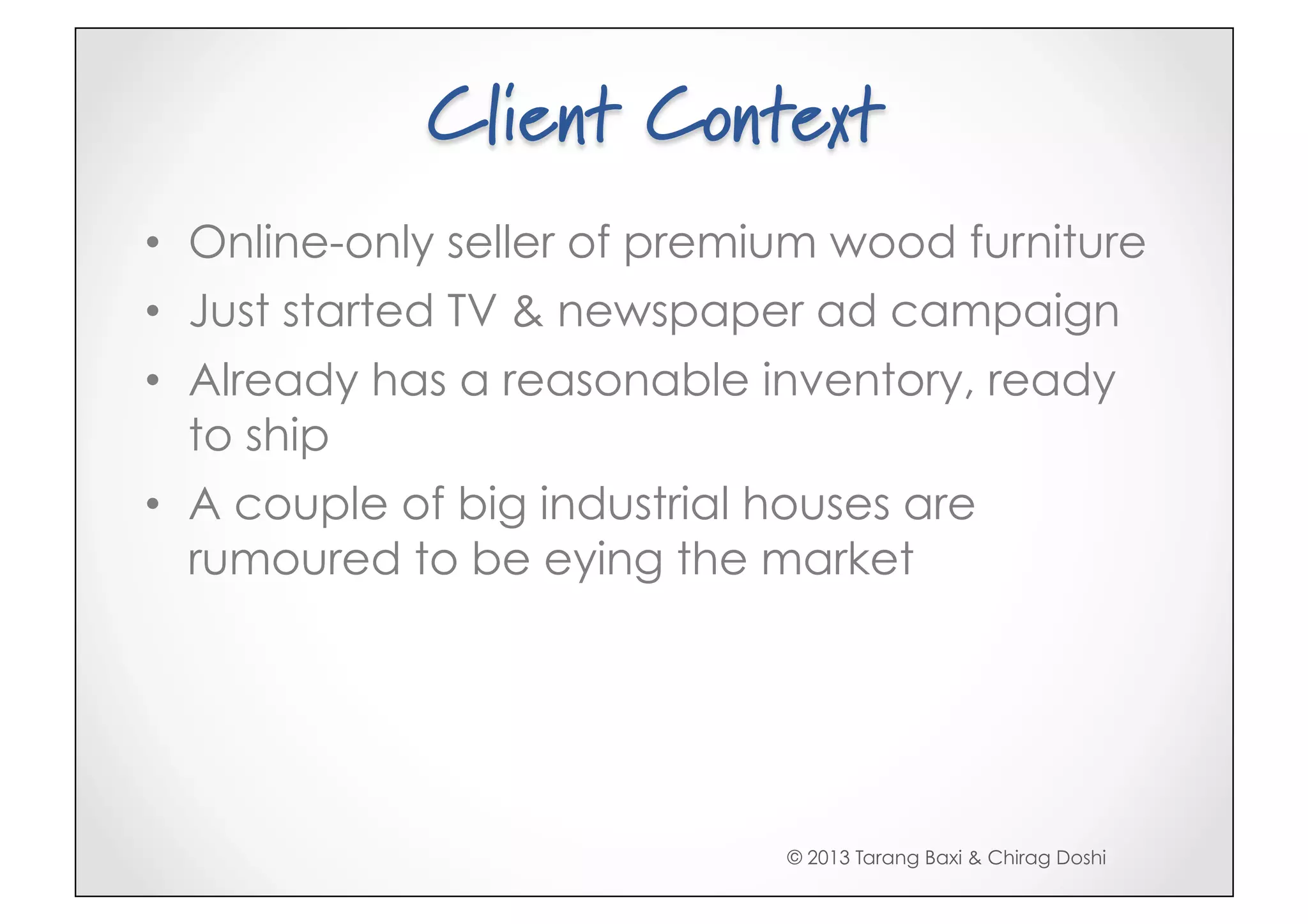 Client Context
•  Online-only seller of premium wood furniture
•  Just started TV & newspaper ad campaign
•  Already has a reasonable inventory, ready
   to ship
•  A couple of big industrial houses are
   rumoured to be eying the market




                              © 2013 Tarang Baxi & Chirag Doshi
 