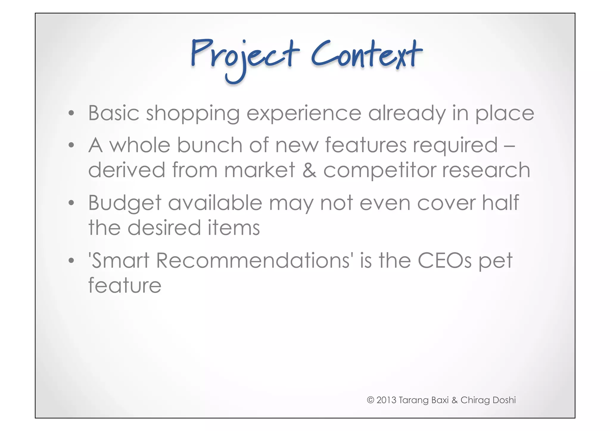 Project Context
•  Basic shopping experience already in place
•  A whole bunch of new features required –
   derived from market & competitor research
•  Budget available may not even cover half
   the desired items
•  'Smart Recommendations' is the CEOs pet
   feature




                            © 2013 Tarang Baxi & Chirag Doshi
 