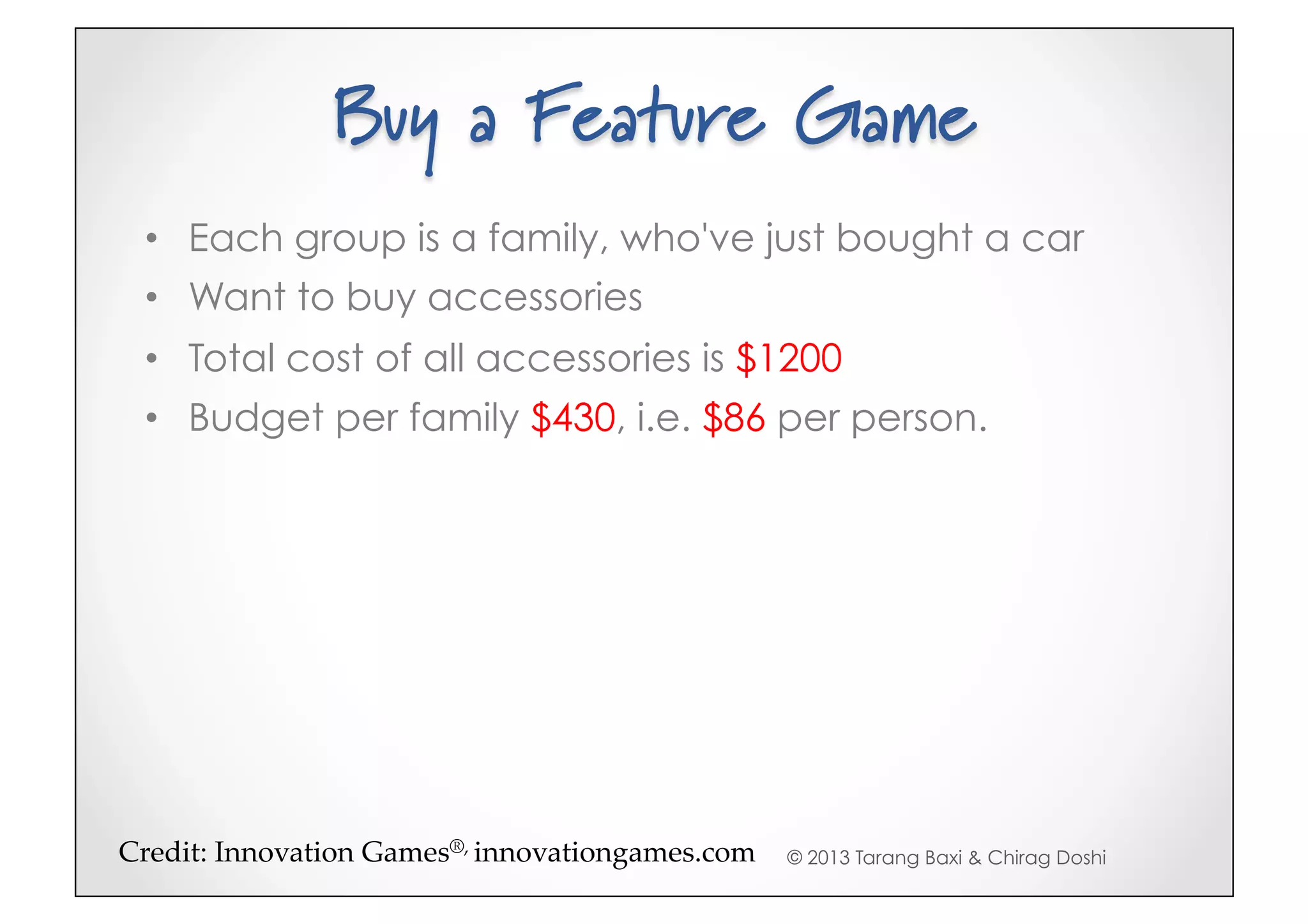 Buy a Feature Game
 •  Each group is a family, who've just bought a car
 •  Want to buy accessories
 •  Total cost of all accessories is $1200
 •  Budget per family $430, i.e. $86 per person.




Credit:(Innovation(Games®,(innovationgames.com5   © 2013 Tarang Baxi & Chirag Doshi
 