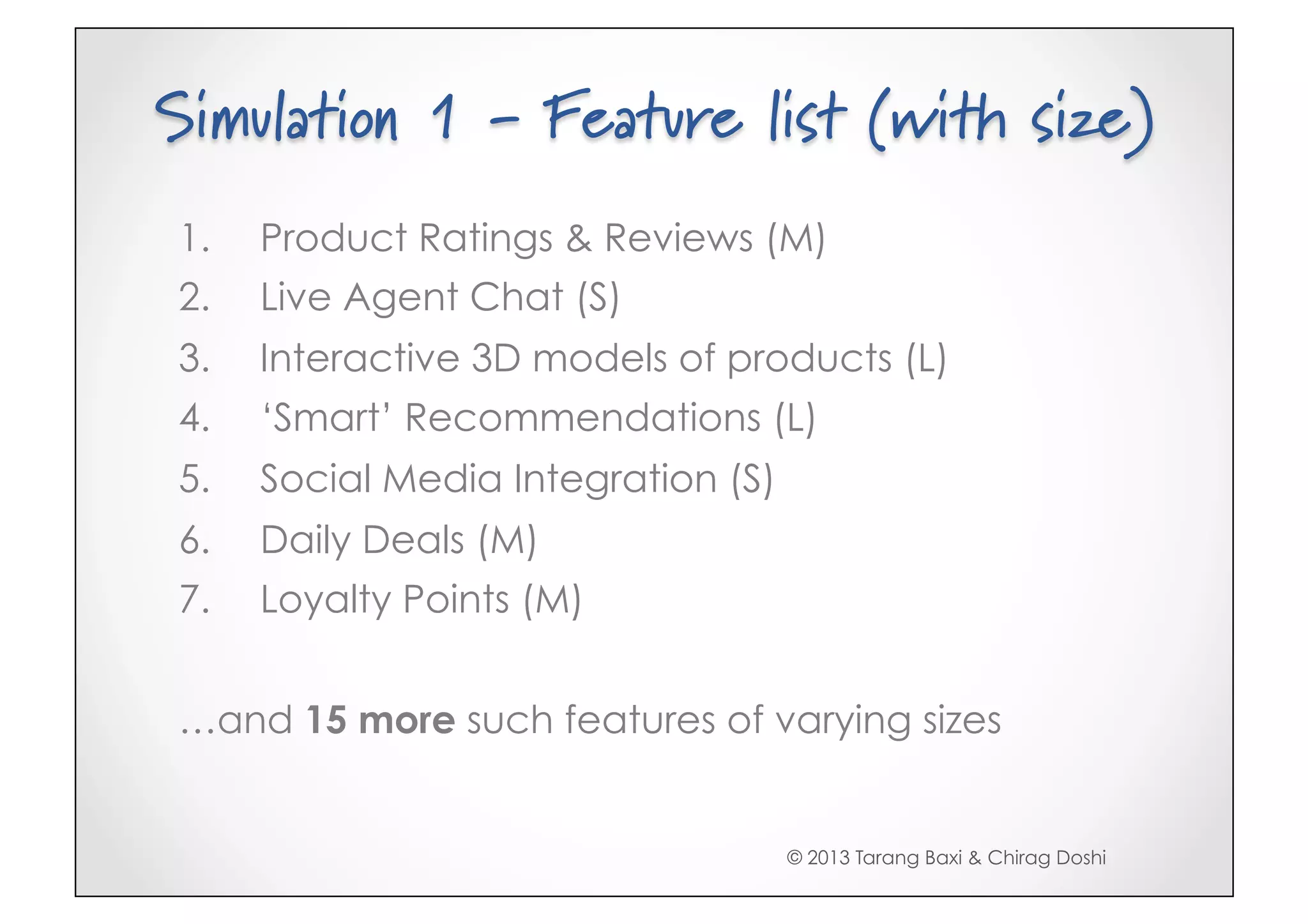Simulation 1 - Feature list (with size)
1.    Product Ratings & Reviews (M)
2.    Live Agent Chat (S)
3.    Interactive 3D models of products (L)
4.    ‘Smart’ Recommendations (L)
5.    Social Media Integration (S)
6.    Daily Deals (M)
7.    Loyalty Points (M)


…and 15 more such features of varying sizes


                                     © 2013 Tarang Baxi & Chirag Doshi
 