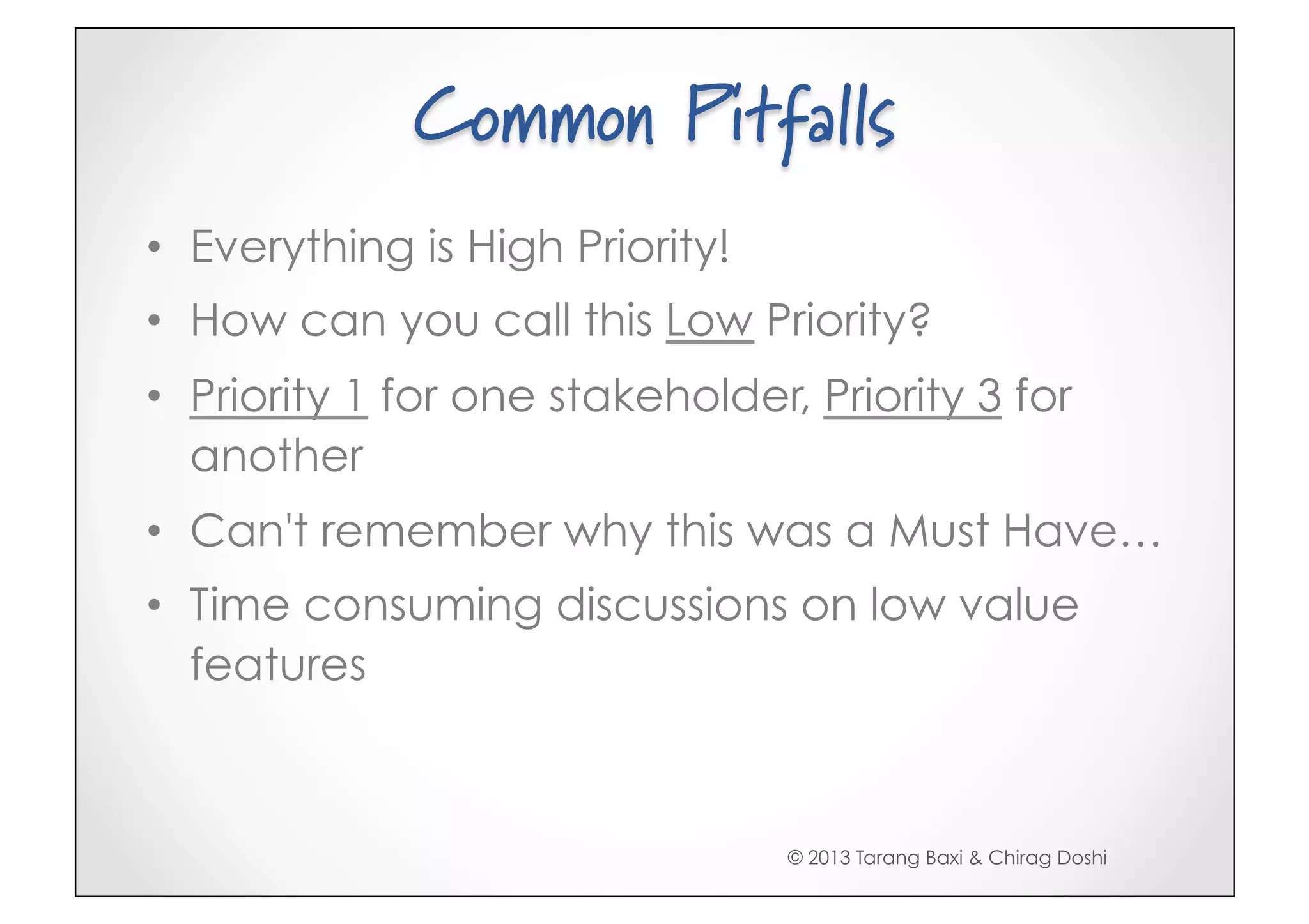Common Pitfalls
•  Everything is High Priority!
•  How can you call this Low Priority?
•  Priority 1 for one stakeholder, Priority 3 for
   another
•  Can't remember why this was a Must Have…
•  Time consuming discussions on low value
   features



                                  © 2013 Tarang Baxi & Chirag Doshi
 
