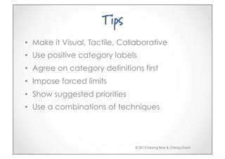 Tips
•  Make it Visual, Tactile, Collaborative
•  Use positive category labels
•  Agree on category definitions first
•  Impose forced limits
•  Show suggested priorities
•  Use a combinations of techniques




                               © 2013 Tarang Baxi & Chirag Doshi
 