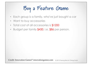 Buy a Feature Game
 •  Each group is a family, who've just bought a car
 •  Want to buy accessories
 •  Total cost of all accessories is $1200
 •  Budget per family $430, i.e. $86 per person.




Credit:(Innovation(Games®,(innovationgames.com5   © 2013 Tarang Baxi & Chirag Doshi
 