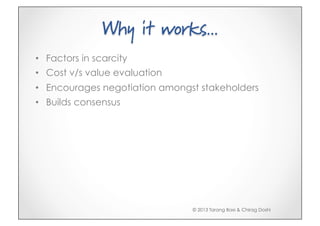 Why it works...
•  Factors in scarcity
•  Cost v/s value evaluation
•  Encourages negotiation amongst stakeholders
•  Builds consensus




                                © 2013 Tarang Baxi & Chirag Doshi
 