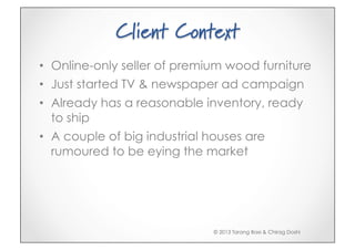 Client Context
•  Online-only seller of premium wood furniture
•  Just started TV & newspaper ad campaign
•  Already has a reasonable inventory, ready
   to ship
•  A couple of big industrial houses are
   rumoured to be eying the market




                              © 2013 Tarang Baxi & Chirag Doshi
 