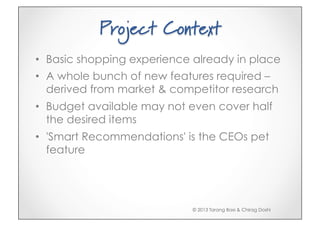 Project Context
•  Basic shopping experience already in place
•  A whole bunch of new features required –
   derived from market & competitor research
•  Budget available may not even cover half
   the desired items
•  'Smart Recommendations' is the CEOs pet
   feature




                            © 2013 Tarang Baxi & Chirag Doshi
 