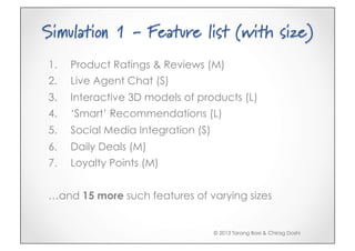 Simulation 1 - Feature list (with size)
1.    Product Ratings & Reviews (M)
2.    Live Agent Chat (S)
3.    Interactive 3D models of products (L)
4.    ‘Smart’ Recommendations (L)
5.    Social Media Integration (S)
6.    Daily Deals (M)
7.    Loyalty Points (M)


…and 15 more such features of varying sizes


                                     © 2013 Tarang Baxi & Chirag Doshi
 