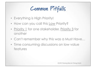 Common Pitfalls
•  Everything is High Priority!
•  How can you call this Low Priority?
•  Priority 1 for one stakeholder, Priority 3 for
   another
•  Can't remember why this was a Must Have…
•  Time consuming discussions on low value
   features



                                  © 2013 Tarang Baxi & Chirag Doshi
 