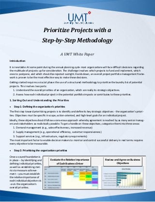 Prioritize Projects with a
Step-by-Step Methodology
A UMT White Paper
Introduction
It is inevitable: At some point during the annual planning cycle most organizations will face difficult decisions regarding
the multitude of projects up for consideration. The challenge involves which projects to fund and implement, which
ones to postpone, and which should be rejected outright. Hands down, an overall project portfolio management frame-
work is proven to be the most effective way to make these decisions.
Getting started requires a crucial phase: the use of a structured methodology to prioritize the laundry list of potential
projects. This involves two parts:
1. Understand the overall priorities of an organization, which are really its strategic objectives.
2. Assess how each individual project in the potential portfolio impacts or contributes to these priorities.
1. Sorting Out and Understanding the Priorities
 Step 1: Defining the organization’s priorities
The first step toward prioritizing projects is to identify and define its key strategic objectives - the organization’s priori-
ties. Objectives must be specific in scope, action-oriented, and high-level goals for an individual project.
Ideally, these objectives should follow a consensus approach whereby agreement is reached by as many senior manag-
ers and stakeholders as realistically possible. To get a handle on these objectives, categorize them into three areas:
1. Demand management (e.g., sales effectiveness, increased revenue)
2. Supply management (e.g., operational efficiency, customer responsiveness)
3. Support services (e.g., infrastructure, regulatory requirements)
The most important factor to enable decision makers to monitor and control successful delivery in real terms requires
every objective to be measurable.
 Step 2: Prioritizing the organizations priorities
Once a sound foundation is
in place -- by identifying and
defining individual priorities,
as well as establishing met-
rics to measure achieve-
ment -- you must establish
the relative importance of
each individual objective vis
-a-vis the organization’s
overall priorities.
Evaluate the Relative Importance
of Each Business Driver
Review and Agree on Business
Objectives
 