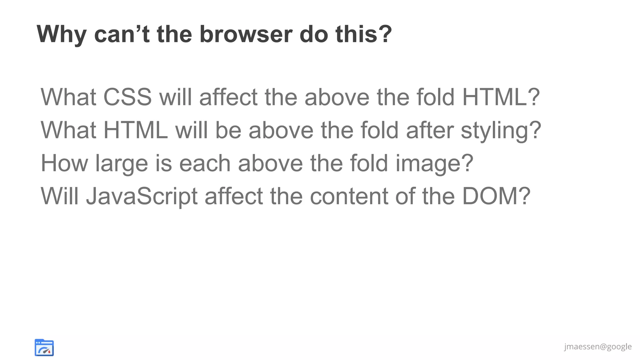 Why can’t the browser do this?
What CSS will affect the above the fold HTML?
What HTML will be above the fold after styling?
How large is each above the fold image?
Will JavaScript affect the content of the DOM?

jmaessen@google

 