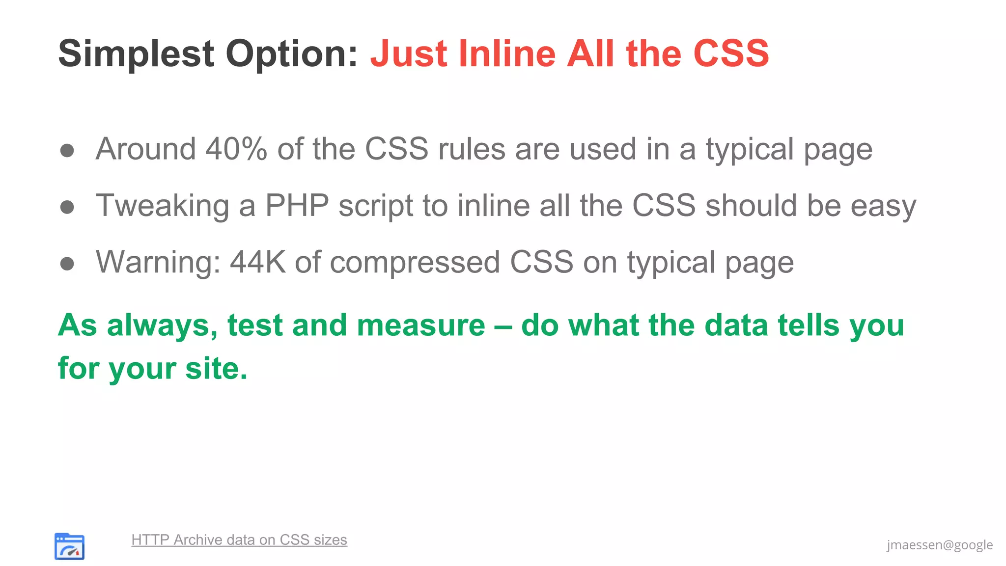 Simplest Option: Just Inline All the CSS
● Around 40% of the CSS rules are used in a typical page
● Tweaking a PHP script to inline all the CSS should be easy
● Warning: 44K of compressed CSS on typical page
As always, test and measure – do what the data tells you
for your site.

HTTP Archive data on CSS sizes

jmaessen@google

 